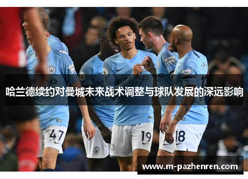 哈兰德续约对曼城未来战术调整与球队发展的深远影响