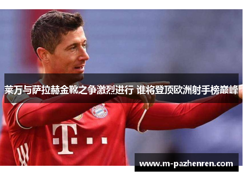 莱万与萨拉赫金靴之争激烈进行 谁将登顶欧洲射手榜巅峰