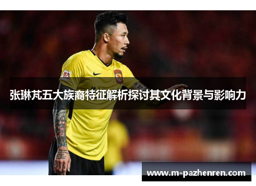 张琳芃五大族裔特征解析探讨其文化背景与影响力 张琳芃五大族裔特征解析探讨其文化背景与影响力