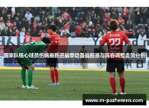 国家队核心球员伤病最新进展牵动备战前景与阵容调整走势分析 国家队核心球员伤病最新进展牵动备战前景与阵容调整走势分析