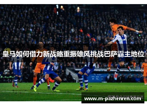 皇马如何借力新战略重振雄风挑战巴萨霸主地位 皇马如何借力新战略重振雄风挑战巴萨霸主地位