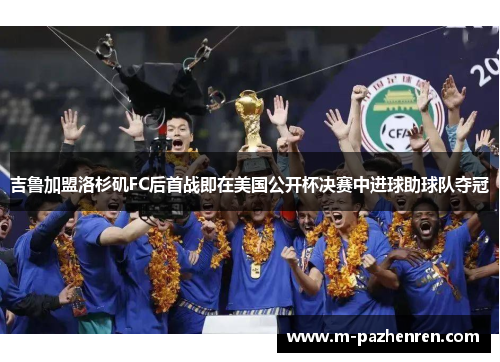 吉鲁加盟洛杉矶FC后首战即在美国公开杯决赛中进球助球队夺冠 吉鲁加盟洛杉矶FC后首战即在美国公开杯决赛中进球助球队夺冠