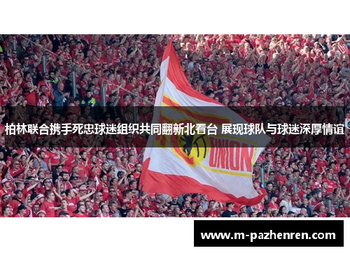 柏林联合携手死忠球迷组织共同翻新北看台 展现球队与球迷深厚情谊 柏林联合携手死忠球迷组织共同翻新北看台 展现球队与球迷深厚情谊